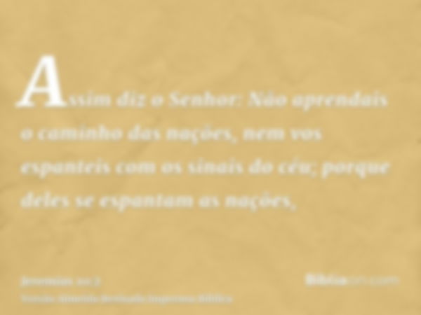 Assim diz o Senhor: Não aprendais o caminho das nações, nem vos espanteis com os sinais do céu; porque deles se espantam as nações,