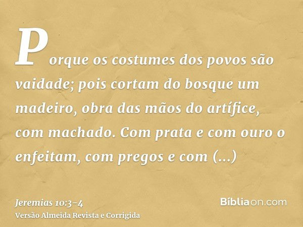 Porque os costumes dos povos são vaidade; pois cortam do bosque um madeiro, obra das mãos do artífice, com machado.Com prata e com ouro o enfeitam, com pregos e