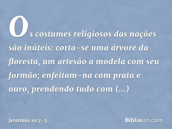 Os costumes religiosos das nações são inúteis:
corta-se uma árvore da floresta,
um artesão a modela com seu formão; enfeitam-na com prata e ouro,
prendendo tudo