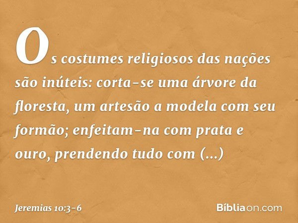 Os costumes religiosos das nações são inúteis:
corta-se uma árvore da floresta,
um artesão a modela com seu formão; enfeitam-na com prata e ouro,
prendendo tudo