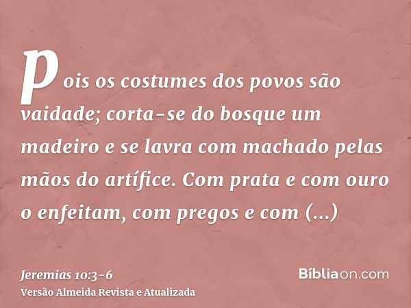 pois os costumes dos povos são vaidade; corta-se do bosque um madeiro e se lavra com machado pelas mãos do artífice.Com prata e com ouro o enfeitam, com pregos 