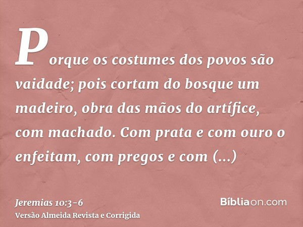 Porque os costumes dos povos são vaidade; pois cortam do bosque um madeiro, obra das mãos do artífice, com machado.Com prata e com ouro o enfeitam, com pregos e