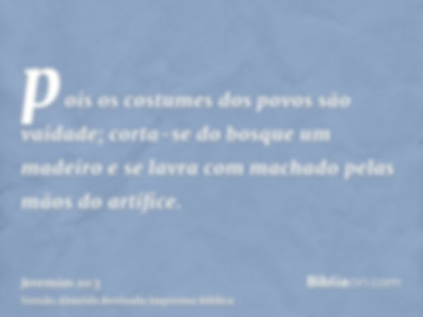 pois os costumes dos povos são vaidade; corta-se do bosque um madeiro e se lavra com machado pelas mãos do artífice.