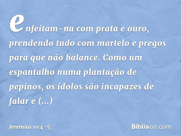 enfeitam-na com prata e ouro,
prendendo tudo com martelo e pregos
para que não balance. Como um espantalho
numa plantação de pepinos,
os ídolos são incapazes de