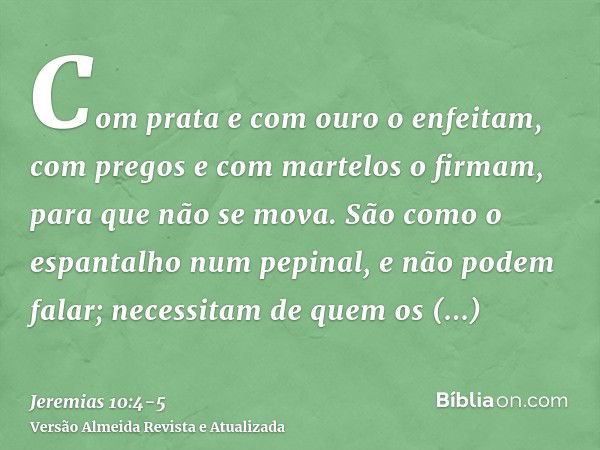 Com prata e com ouro o enfeitam, com pregos e com martelos o firmam, para que não se mova.São como o espantalho num pepinal, e não podem falar; necessitam de qu