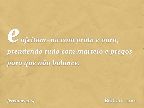 enfeitam-na com prata e ouro,
prendendo tudo com martelo e pregos
para que não balance. -- Jeremias 10:4