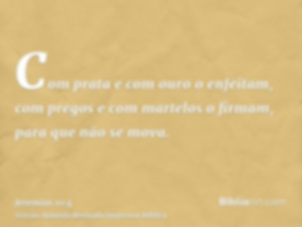 Com prata e com ouro o enfeitam, com pregos e com martelos o firmam, para que não se mova.