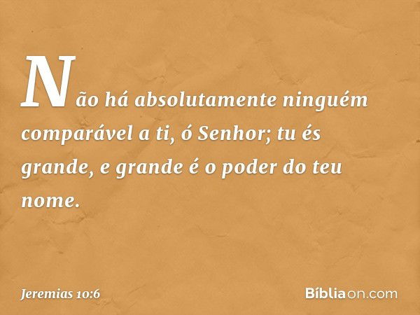 Não há absolutamente ninguém
comparável a ti, ó Senhor;
tu és grande,
e grande é o poder do teu nome. -- Jeremias 10:6