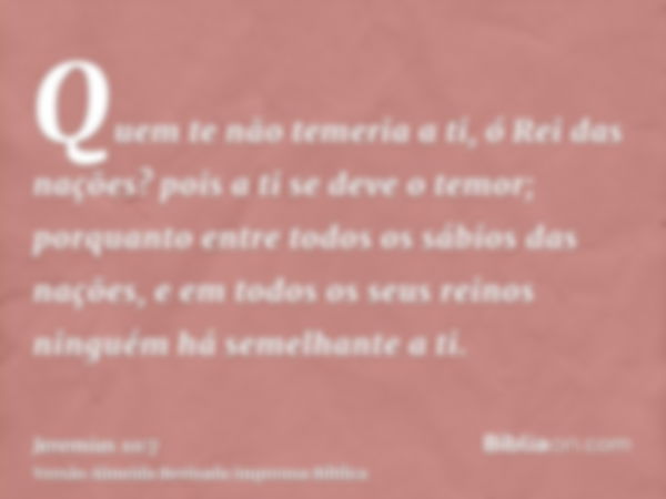 Quem te não temeria a ti, ó Rei das nações? pois a ti se deve o temor; porquanto entre todos os sábios das nações, e em todos os seus reinos ninguém há semelhan