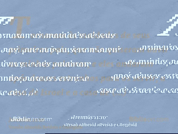 Tornaram às maldades de seus primeiros pais, que não quiseram ouvir as minhas palavras; e eles andaram após deuses estranhos para os servir; a casa de Israel e