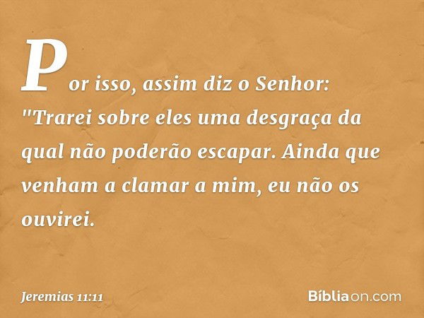 Por isso, assim diz o Senhor: "Trarei sobre eles uma desgraça da qual não poderão escapar. Ainda que venham a clamar a mim, eu não os ouvirei. -- Jeremias 11:11