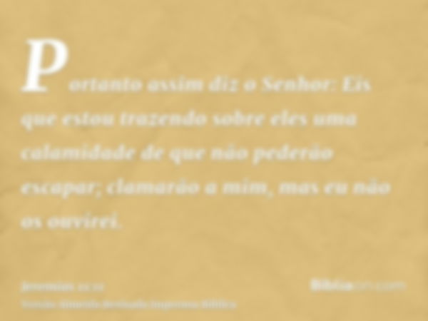 Portanto assim diz o Senhor: Eis que estou trazendo sobre eles uma calamidade de que não pederão escapar; clamarão a mim, mas eu não os ouvirei.