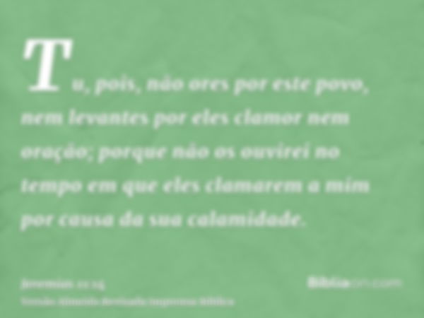 Tu, pois, não ores por este povo, nem levantes por eles clamor nem oração; porque não os ouvirei no tempo em que eles clamarem a mim por causa da sua calamidade