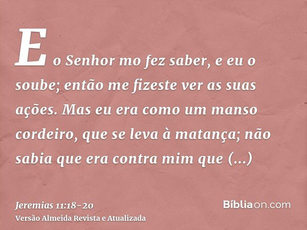 E o Senhor mo fez saber, e eu o soube; então me fizeste ver as suas ações.Mas eu era como um manso cordeiro, que se leva à matança; não sabia que era contra mim