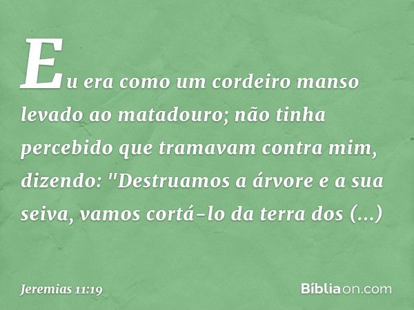 Eu era como um cordeiro manso levado ao matadouro; não tinha percebido que tramavam contra mim, dizendo:
"Destruamos a árvore e a sua seiva,
vamos cortá-lo da t