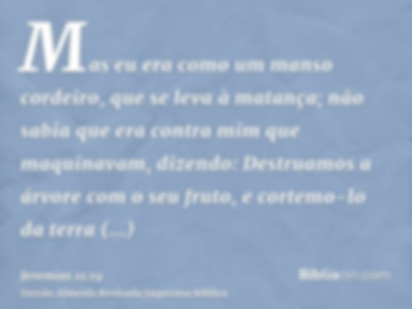 Mas eu era como um manso cordeiro, que se leva à matança; não sabia que era contra mim que maquinavam, dizendo: Destruamos a árvore com o seu fruto, e cortemo-l