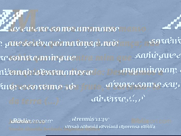 Mas eu era como um manso cordeiro, que se leva à matança; não sabia que era contra mim que maquinavam, dizendo: Destruamos a árvore com o seu fruto, e cortemo-l
