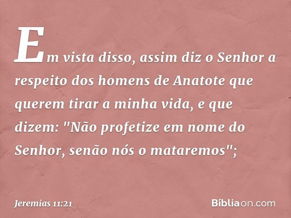 Em vista disso, assim diz o Senhor a respeito dos homens de Anatote que querem tirar a minha vida, e que dizem: "Não profetize em nome do Senhor, senão nós o ma