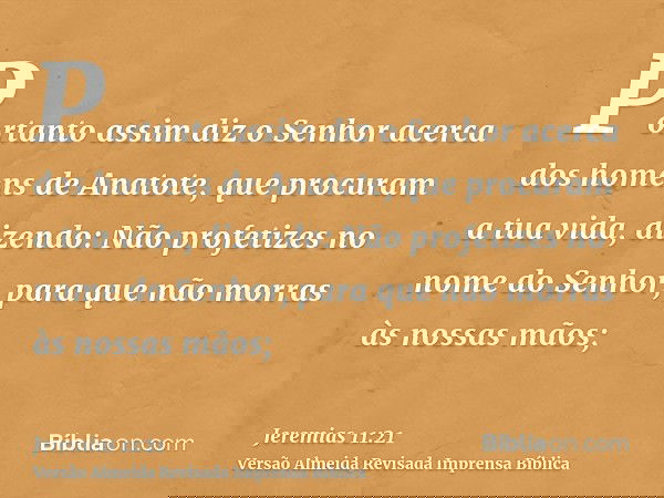 Portanto assim diz o Senhor acerca dos homens de Anatote, que procuram a tua vida, dizendo: Não profetizes no nome do Senhor, para que não morras às nossas mãos