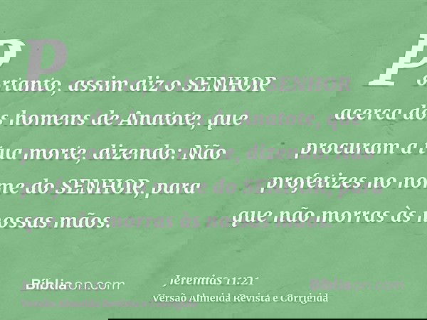 Portanto, assim diz o SENHOR acerca dos homens de Anatote, que procuram a tua morte, dizendo: Não profetizes no nome do SENHOR, para que não morras às nossas mã