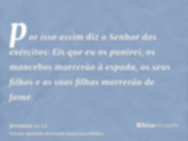 por isso assim diz o Senhor dos exércitos: Eis que eu os punirei; os mancebos morrerão à espada, os seus filhos e as suas filhas morrerão de fome.