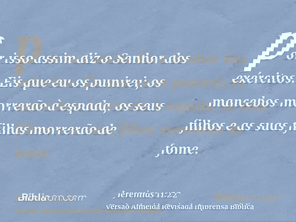 por isso assim diz o Senhor dos exércitos: Eis que eu os punirei; os mancebos morrerão à espada, os seus filhos e as suas filhas morrerão de fome.