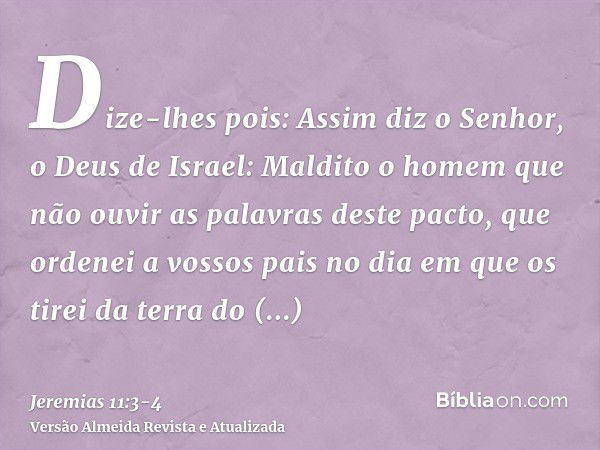 Dize-lhes pois: Assim diz o Senhor, o Deus de Israel: Maldito o homem que não ouvir as palavras deste pacto,que ordenei a vossos pais no dia em que os tirei da 