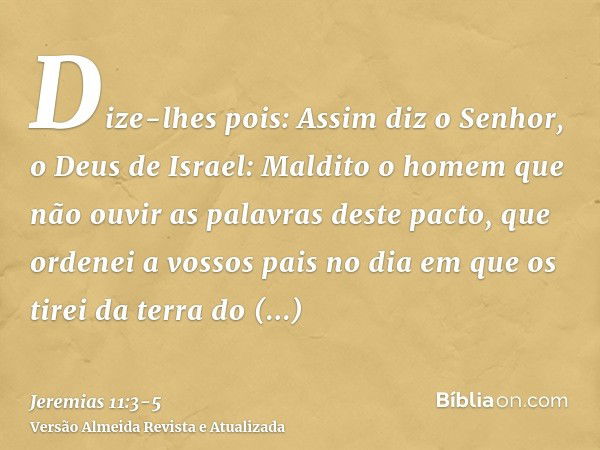 Dize-lhes pois: Assim diz o Senhor, o Deus de Israel: Maldito o homem que não ouvir as palavras deste pacto,que ordenei a vossos pais no dia em que os tirei da 