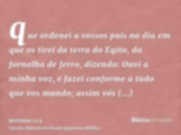 que ordenei a vossos pais no dia em que os tirei da terra do Egito, da fornalha de ferro, dizendo: Ouvi a minha voz, e fazei conforme a tudo que vos mando; assi