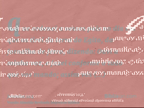 que ordenei a vossos pais no dia em que os tirei da terra do Egito, da fornalha de ferro, dizendo: Ouvi a minha voz, e fazei conforme a tudo que vos mando; assi