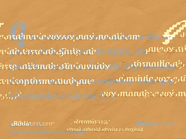 que ordenei a vossos pais no dia em que os tirei da terra do Egito, da fornalha de ferro, dizendo: Dai ouvidos à minha voz e fazei conforme tudo que vos mando;