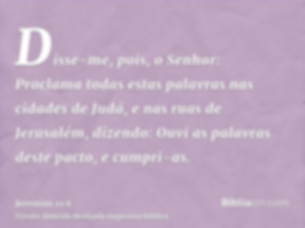 Disse-me, pois, o Senhor: Proclama todas estas palavras nas cidades de Judá, e nas ruas de Jerusalém, dizendo: Ouvi as palavras deste pacto, e cumpri-as.