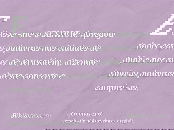 E disse-me o SENHOR: Apregoa todas estas palavras nas cidades de Judá e nas ruas de Jerusalém, dizendo: Ouvi as palavras deste concerto e cumpri-as.