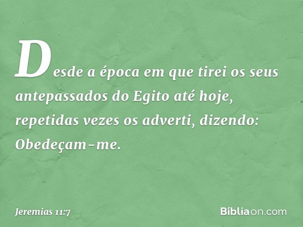 Desde a época em que tirei os seus antepassados do Egito até hoje, repetidas vezes os adverti, dizendo: Obedeçam-me. -- Jeremias 11:7