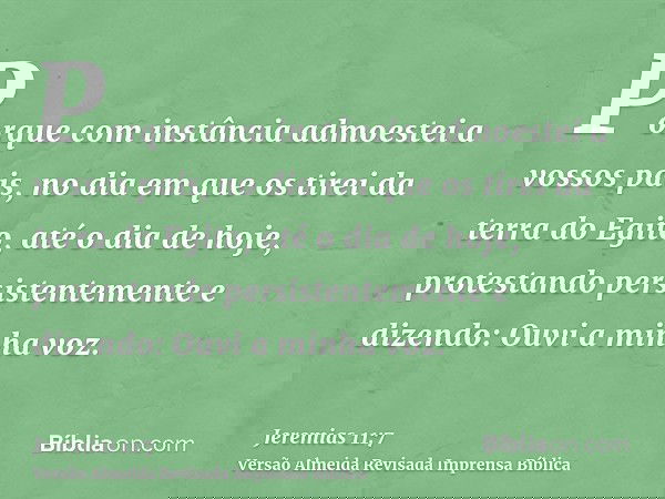 Porque com instância admoestei a vossos pais, no dia em que os tirei da terra do Egito, até o dia de hoje, protestando persistentemente e dizendo: Ouvi a minha 