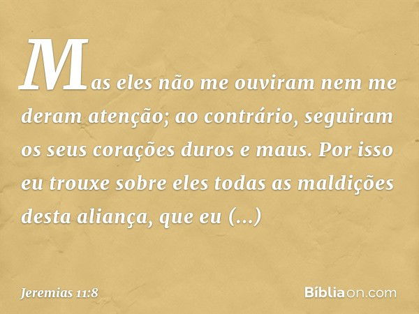 Mas eles não me ouviram nem me deram atenção; ao contrário, seguiram os seus corações duros e maus. Por isso eu trouxe sobre eles todas as maldições desta alian