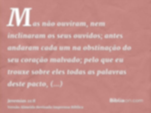 Mas não ouviram, nem inclinaram os seus ouvidos; antes andaram cada um na obstinação do seu coração malvado; pelo que eu trouxe sobre eles todas as palavras des