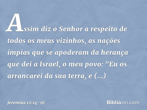 Assim diz o Senhor a respeito de todos os meus vizinhos, as nações ímpias que se apoderam da herança que dei a Israel, o meu povo: "Eu os arrancarei da sua terr