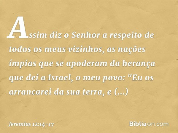 Assim diz o Senhor a respeito de todos os meus vizinhos, as nações ímpias que se apoderam da herança que dei a Israel, o meu povo: "Eu os arrancarei da sua terr