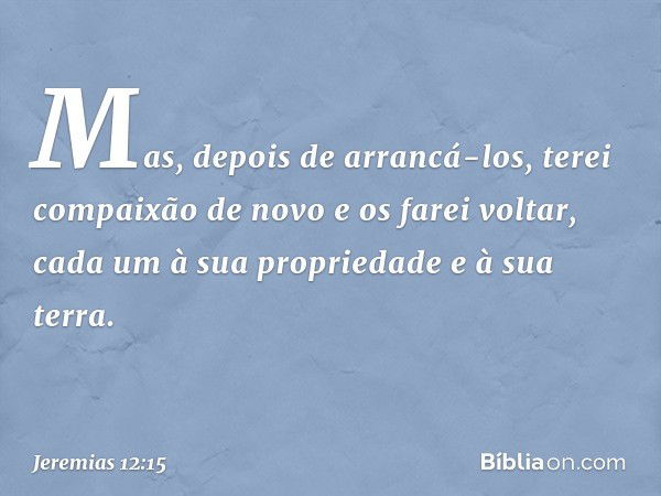 Mas, depois de arrancá-los, terei compaixão de novo e os farei voltar, cada um à sua propriedade e à sua terra. -- Jeremias 12:15