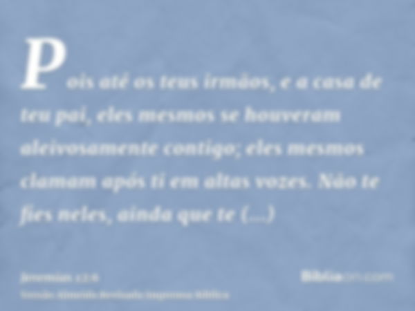 Pois até os teus irmãos, e a casa de teu pai, eles mesmos se houveram aleivosamente contigo; eles mesmos clamam após ti em altas vozes. Não te fies neles, ainda