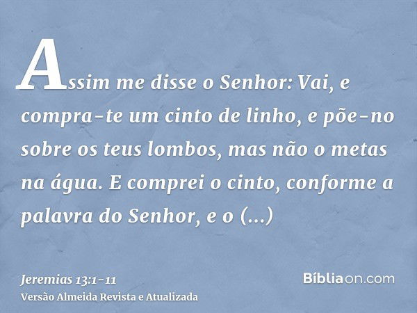 Assim me disse o Senhor: Vai, e compra-te um cinto de linho, e põe-no sobre os teus lombos, mas não o metas na água.E comprei o cinto, conforme a palavra do Sen