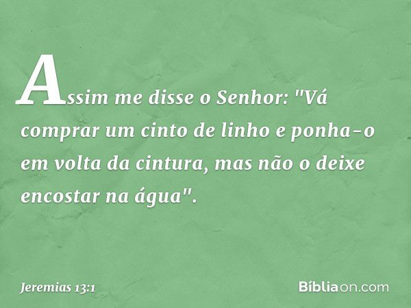 Assim me disse o Senhor: "Vá comprar um cinto de linho e ponha-o em volta da cintura, mas não o deixe encostar na água". -- Jeremias 13:1