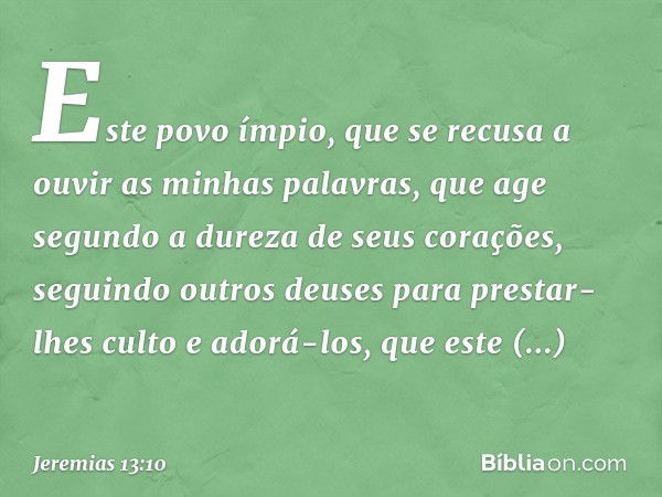 Este povo ímpio, que se recusa a ouvir as minhas palavras, que age segundo a dureza de seus corações, seguindo outros deuses para prestar-lhes culto e adorá-los