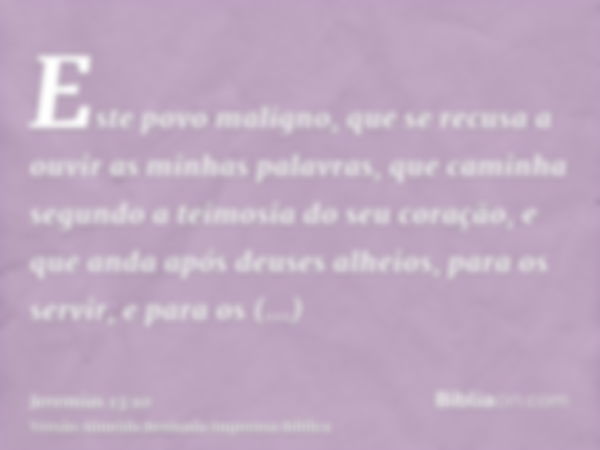 Este povo maligno, que se recusa a ouvir as minhas palavras, que caminha segundo a teimosia do seu coração, e que anda após deuses alheios, para os servir, e pa