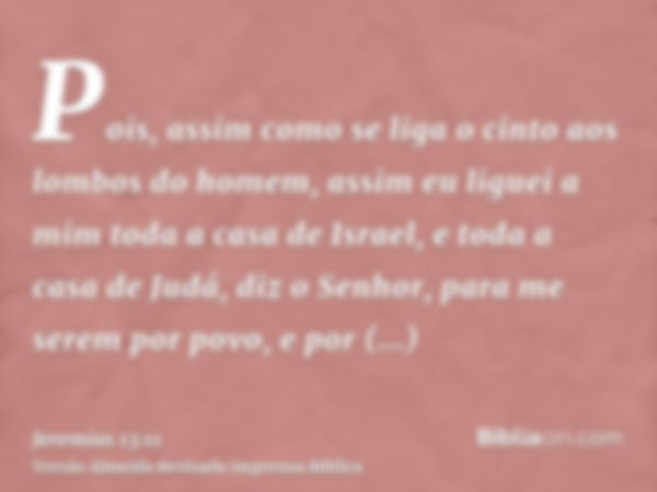 Pois, assim como se liga o cinto aos lombos do homem, assim eu liguei a mim toda a casa de Israel, e toda a casa de Judá, diz o Senhor, para me serem por povo, 