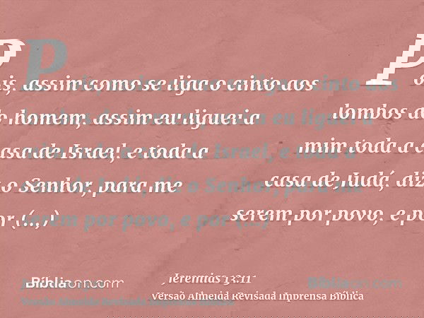 Pois, assim como se liga o cinto aos lombos do homem, assim eu liguei a mim toda a casa de Israel, e toda a casa de Judá, diz o Senhor, para me serem por povo,