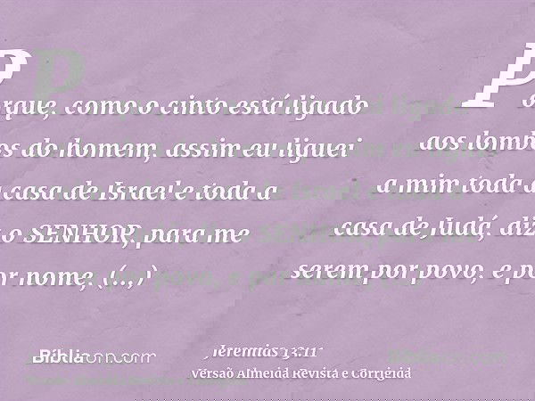 Porque, como o cinto está ligado aos lombos do homem, assim eu liguei a mim toda a casa de Israel e toda a casa de Judá, diz o SENHOR, para me serem por povo, e