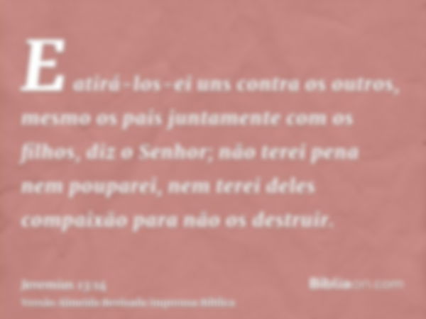 E atirá-los-ei uns contra os outros, mesmo os pais juntamente com os filhos, diz o Senhor; não terei pena nem pouparei, nem terei deles compaixão para não os de