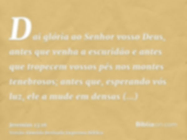 Dai glória ao Senhor vosso Deus, antes que venha a escuridão e antes que tropecem vossos pés nos montes tenebrosos; antes que, esperando vós luz, ele a mude em 